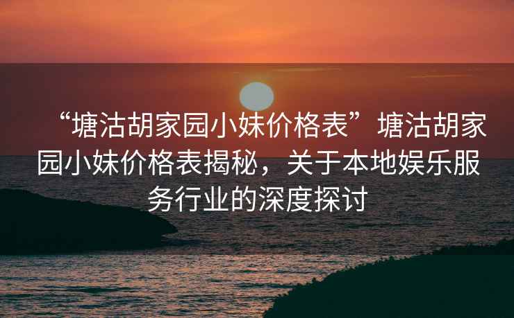 “塘沽胡家園小妹價格表”塘沽胡家園小妹價格表揭秘，關(guān)于本地娛樂服務(wù)行業(yè)的深度探討