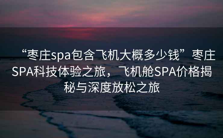 “棗莊spa包含飛機(jī)大概多少錢”棗莊SPA科技體驗(yàn)之旅，飛機(jī)艙SPA價(jià)格揭秘與深度放松之旅