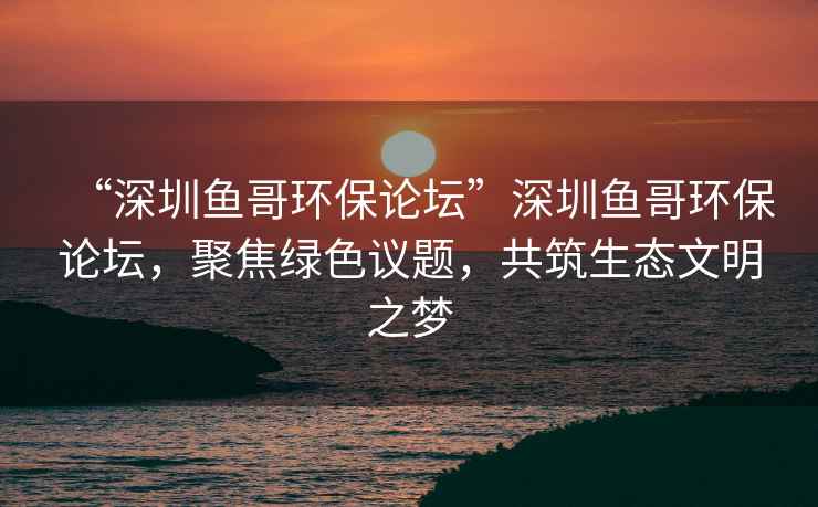 “深圳魚哥環(huán)保論壇”深圳魚哥環(huán)保論壇，聚焦綠色議題，共筑生態(tài)文明之夢(mèng)