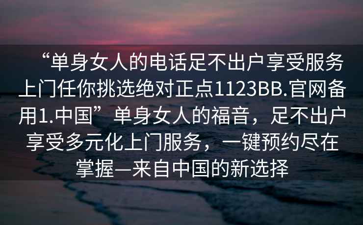 “單身女人的電話足不出戶享受服務(wù)上門任你挑選絕對正點(diǎn)1123BB.官網(wǎng)備用1.中國”單身女人的福音，足不出戶享受多元化上門服務(wù)，一鍵預(yù)約盡在掌握—來自中國的新選擇