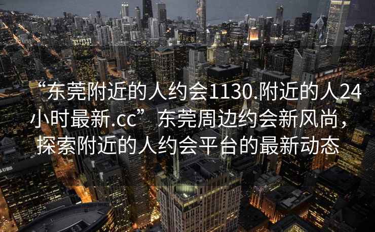 “東莞附近的人約會1130.附近的人24小時最新.cc”東莞周邊約會新風尚，探索附近的人約會平臺的最新動態(tài)