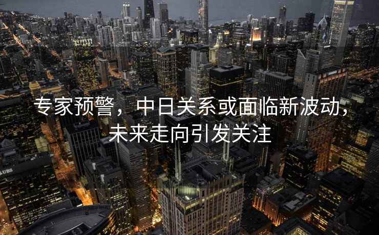 專家預(yù)警，中日關(guān)系或面臨新波動(dòng)，未來走向引發(fā)關(guān)注