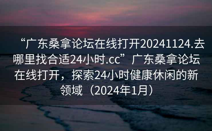 “廣東桑拿論壇在線打開20241124.去哪里找合適24小時.cc”廣東桑拿論壇在線打開，探索24小時健康休閑的新領(lǐng)域（2024年1月）