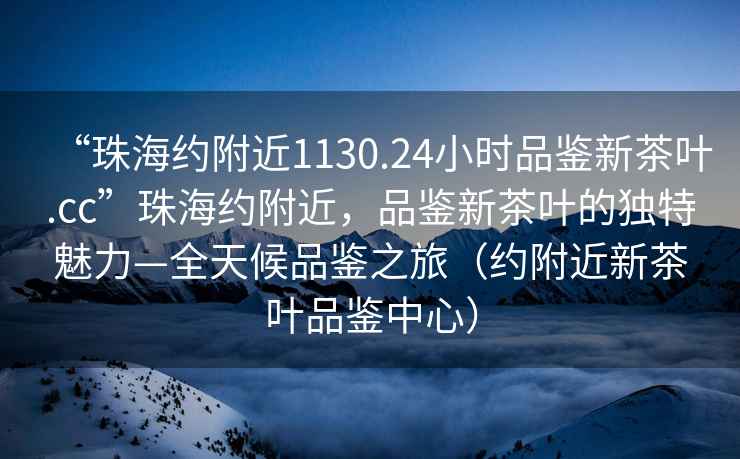 “珠海約附近1130.24小時(shí)品鑒新茶葉.cc”珠海約附近，品鑒新茶葉的獨(dú)特魅力—全天候品鑒之旅（約附近新茶葉品鑒中心）