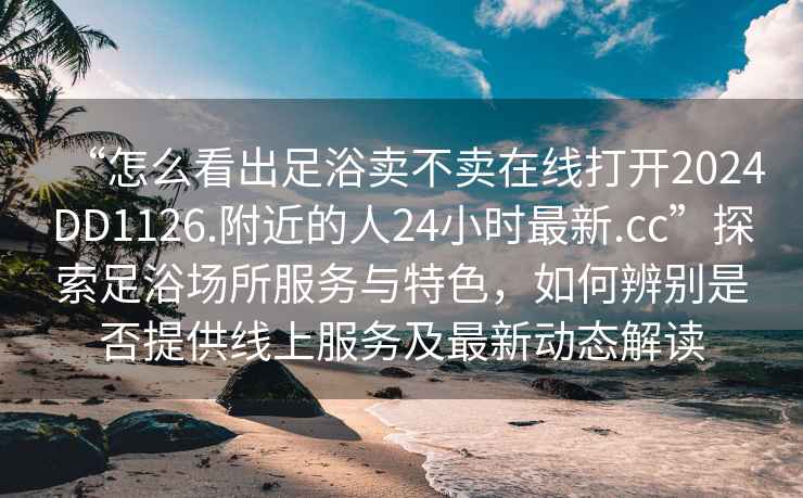 “怎么看出足浴賣不賣在線打開2024DD1126.附近的人24小時最新.cc”探索足浴場所服務(wù)與特色，如何辨別是否提供線上服務(wù)及最新動態(tài)解讀
