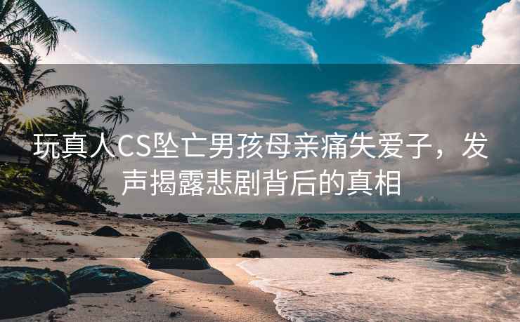 玩真人CS墜亡男孩母親痛失愛子，發(fā)聲揭露悲劇背后的真相