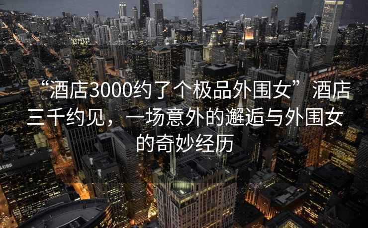 “酒店3000約了個極品外圍女”酒店三千約見，一場意外的邂逅與外圍女的奇妙經(jīng)歷