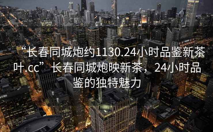 “長春同城炮約1130.24小時品鑒新茶葉.cc”長春同城炮映新茶，24小時品鑒的獨(dú)特魅力