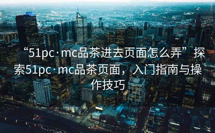 “51pc·mc品茶進去頁面怎么弄”探索51pc·mc品茶頁面，入門指南與操作技巧