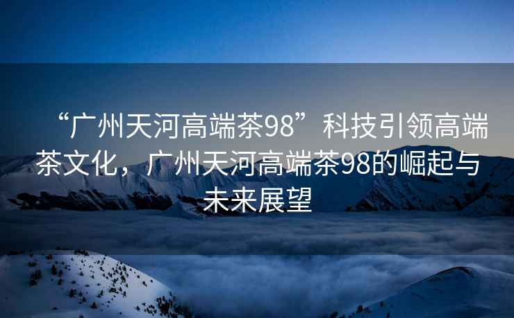 “廣州天河高端茶98”科技引領(lǐng)高端茶文化，廣州天河高端茶98的崛起與未來展望