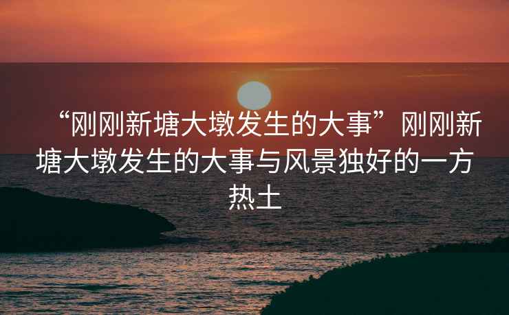 “剛剛新塘大墩發(fā)生的大事”剛剛新塘大墩發(fā)生的大事與風(fēng)景獨(dú)好的一方熱土