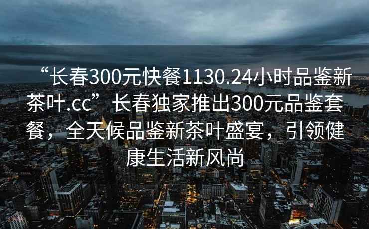 “長(zhǎng)春300元快餐1130.24小時(shí)品鑒新茶葉.cc”長(zhǎng)春獨(dú)家推出300元品鑒套餐，全天候品鑒新茶葉盛宴，引領(lǐng)健康生活新風(fēng)尚