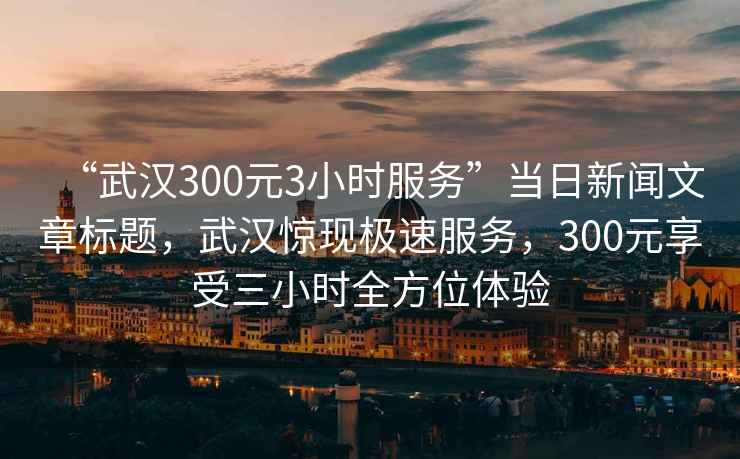 “武漢300元3小時(shí)服務(wù)”當(dāng)日新聞文章標(biāo)題，武漢驚現(xiàn)極速服務(wù)，300元享受三小時(shí)全方位體驗(yàn)
