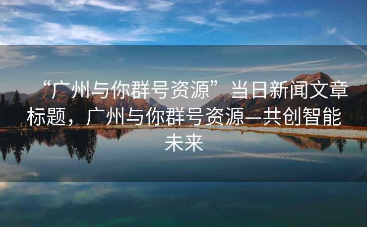 “廣州與你群號資源”當(dāng)日新聞文章標(biāo)題，廣州與你群號資源—共創(chuàng)智能未來