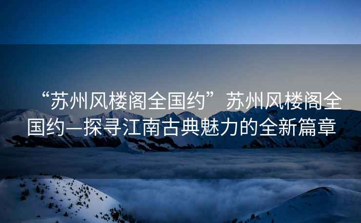 “蘇州風(fēng)樓閣全國約”蘇州風(fēng)樓閣全國約—探尋江南古典魅力的全新篇章