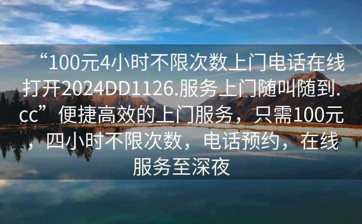 “100元4小時不限次數(shù)上門電話在線打開2024DD1126.服務(wù)上門隨叫隨到.cc”便捷高效的上門服務(wù)，只需100元，四小時不限次數(shù)，電話預(yù)約，在線服務(wù)至深夜