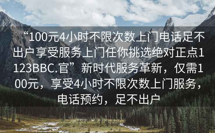 “100元4小時不限次數(shù)上門電話足不出戶享受服務(wù)上門任你挑選絕對正點(diǎn)1123BBC.官”新時代服務(wù)革新，僅需100元，享受4小時不限次數(shù)上門服務(wù)，電話預(yù)約，足不出戶