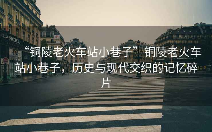 “銅陵老火車(chē)站小巷子”銅陵老火車(chē)站小巷子，歷史與現(xiàn)代交織的記憶碎片