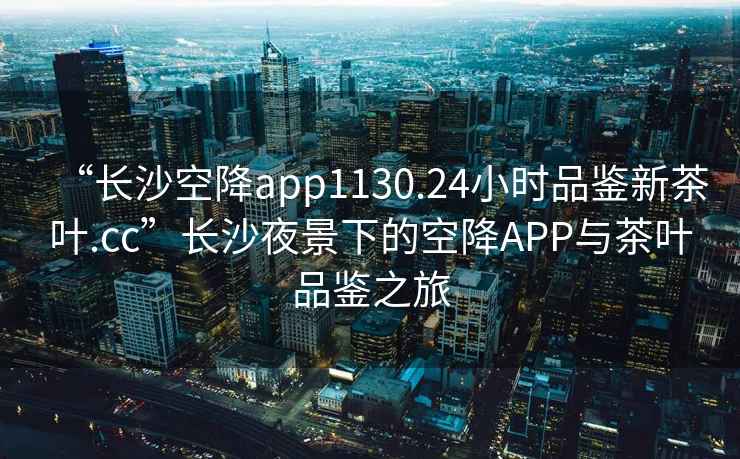 “長沙空降app1130.24小時品鑒新茶葉.cc”長沙夜景下的空降A(chǔ)PP與茶葉品鑒之旅