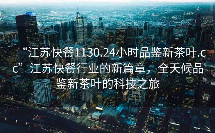 “江蘇快餐1130.24小時品鑒新茶葉.cc”江蘇快餐行業(yè)的新篇章，全天候品鑒新茶葉的科技之旅
