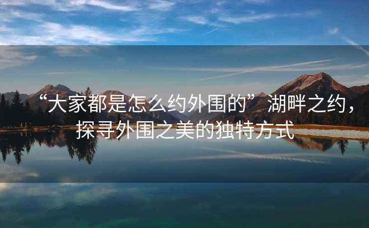 “大家都是怎么約外圍的”湖畔之約，探尋外圍之美的獨特方式