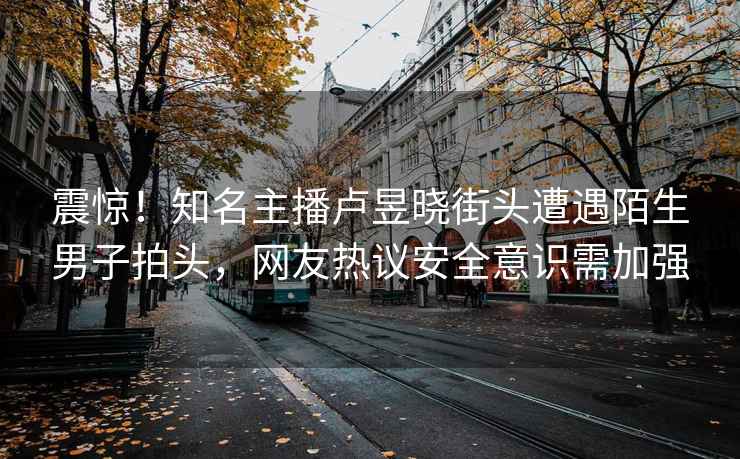 震驚！知名主播盧昱曉街頭遭遇陌生男子拍頭，網(wǎng)友熱議安全意識需加強