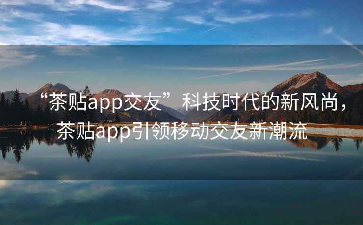“茶貼app交友”科技時代的新風尚，茶貼app引領移動交友新潮流