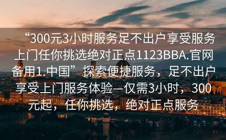 “300元3小時服務(wù)足不出戶享受服務(wù)上門任你挑選絕對正點1123BBA.官網(wǎng)備用1.中國”探索便捷服務(wù)，足不出戶享受上門服務(wù)體驗—僅需3小時，300元起，任你挑選，絕對正點服務(wù)