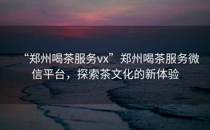 “鄭州喝茶服務(wù)vx”鄭州喝茶服務(wù)微信平臺，探索茶文化的新體驗