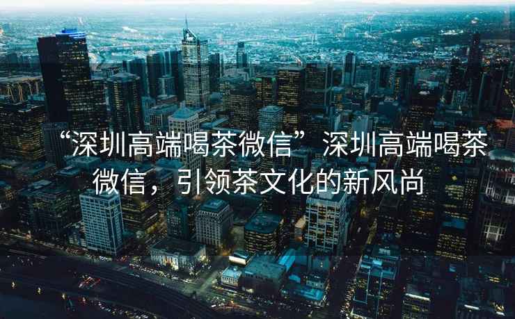 “深圳高端喝茶微信”深圳高端喝茶微信，引領(lǐng)茶文化的新風(fēng)尚
