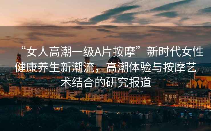 “女人高潮一級A片按摩”新時代女性健康養(yǎng)生新潮流，高潮體驗與按摩藝術(shù)結(jié)合的研究報道