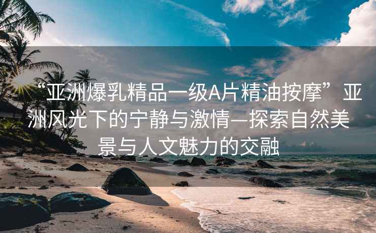“亞洲爆乳精品一級(jí)A片精油按摩”亞洲風(fēng)光下的寧?kù)o與激情—探索自然美景與人文魅力的交融