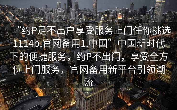 “約P足不出戶享受服務(wù)上門任你挑選1114b.官網(wǎng)備用1.中國”中國新時代下的便捷服務(wù)，約P不出門，享受全方位上門服務(wù)，官網(wǎng)備用新平臺引領(lǐng)潮流