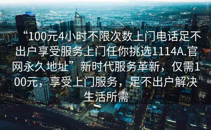 “100元4小時(shí)不限次數(shù)上門電話足不出戶享受服務(wù)上門任你挑選1114A.官網(wǎng)永久地址”新時(shí)代服務(wù)革新，僅需100元，享受上門服務(wù)，足不出戶解決生活所需