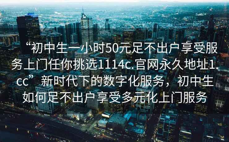 “初中生一小時(shí)50元足不出戶享受服務(wù)上門(mén)任你挑選1114c.官網(wǎng)永久地址1.cc”新時(shí)代下的數(shù)字化服務(wù)，初中生如何足不出戶享受多元化上門(mén)服務(wù)