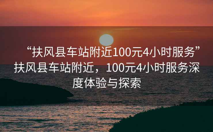 “扶風(fēng)縣車站附近100元4小時服務(wù)”扶風(fēng)縣車站附近，100元4小時服務(wù)深度體驗與探索
