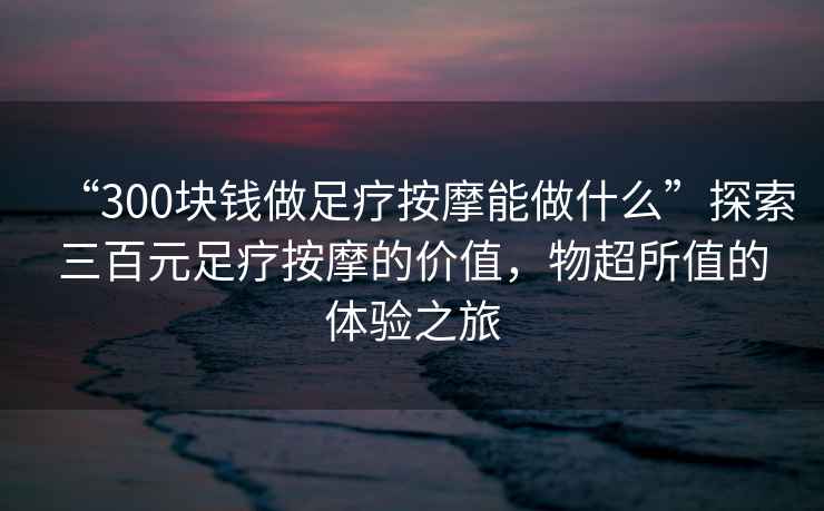 “300塊錢做足療按摩能做什么”探索三百元足療按摩的價值，物超所值的體驗之旅