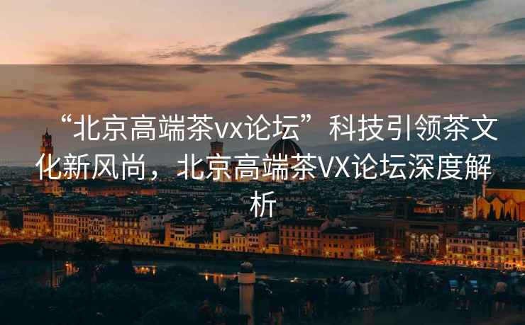 “北京高端茶vx論壇”科技引領(lǐng)茶文化新風(fēng)尚，北京高端茶VX論壇深度解析