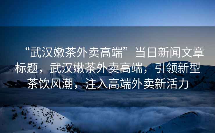“武漢嫩茶外賣高端”當(dāng)日新聞文章標(biāo)題，武漢嫩茶外賣高端，引領(lǐng)新型茶飲風(fēng)潮，注入高端外賣新活力