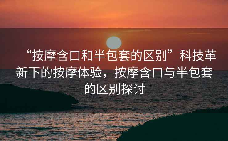 “按摩含口和半包套的區(qū)別”科技革新下的按摩體驗(yàn)，按摩含口與半包套的區(qū)別探討