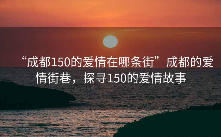 “成都150的愛情在哪條街”成都的愛情街巷，探尋150的愛情故事