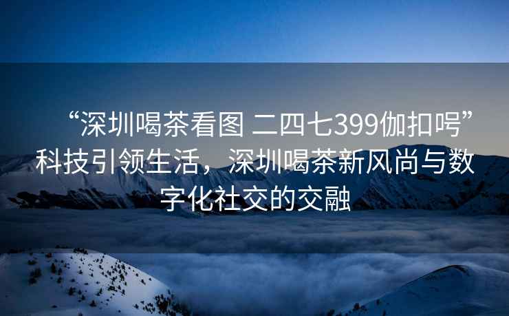 “深圳喝茶看圖 二四七399伽扣呺”科技引領(lǐng)生活，深圳喝茶新風(fēng)尚與數(shù)字化社交的交融