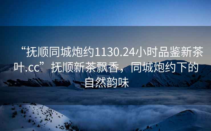 “撫順同城炮約1130.24小時品鑒新茶葉.cc”撫順新茶飄香，同城炮約下的自然韻味