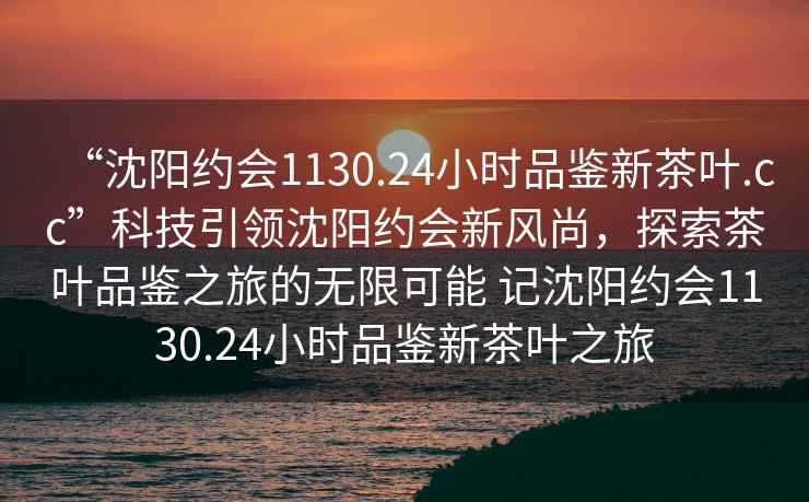 “沈陽(yáng)約會(huì)1130.24小時(shí)品鑒新茶葉.cc”科技引領(lǐng)沈陽(yáng)約會(huì)新風(fēng)尚，探索茶葉品鑒之旅的無(wú)限可能 記沈陽(yáng)約會(huì)1130.24小時(shí)品鑒新茶葉之旅