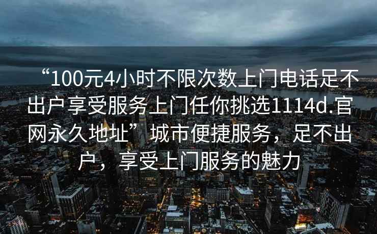 “100元4小時(shí)不限次數(shù)上門電話足不出戶享受服務(wù)上門任你挑選1114d.官網(wǎng)永久地址”城市便捷服務(wù)，足不出戶，享受上門服務(wù)的魅力