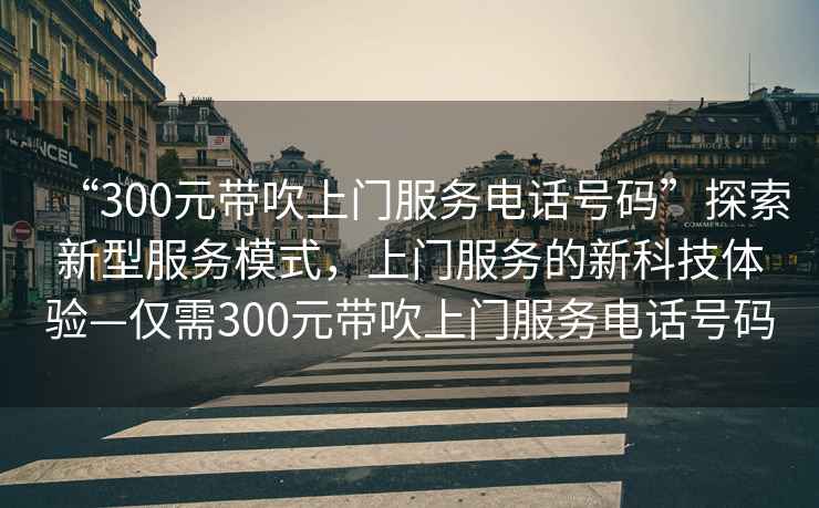 “300元帶吹上門服務(wù)電話號碼”探索新型服務(wù)模式，上門服務(wù)的新科技體驗—僅需300元帶吹上門服務(wù)電話號碼