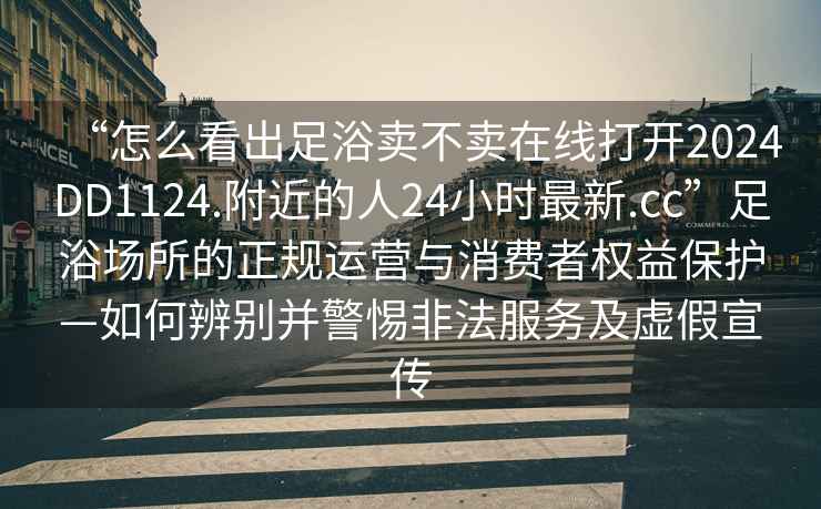 “怎么看出足浴賣(mài)不賣(mài)在線打開(kāi)2024DD1124.附近的人24小時(shí)最新.cc”足浴場(chǎng)所的正規(guī)運(yùn)營(yíng)與消費(fèi)者權(quán)益保護(hù)—如何辨別并警惕非法服務(wù)及虛假宣傳