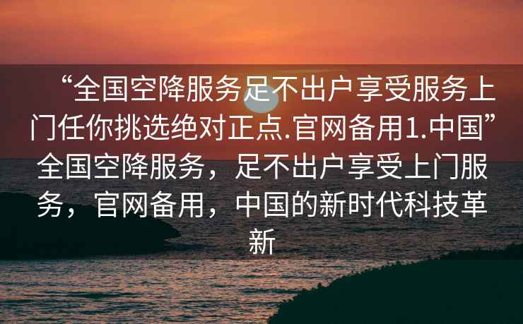 “全國(guó)空降服務(wù)足不出戶享受服務(wù)上門(mén)任你挑選絕對(duì)正點(diǎn).官網(wǎng)備用1.中國(guó)”全國(guó)空降服務(wù)，足不出戶享受上門(mén)服務(wù)，官網(wǎng)備用，中國(guó)的新時(shí)代科技革新