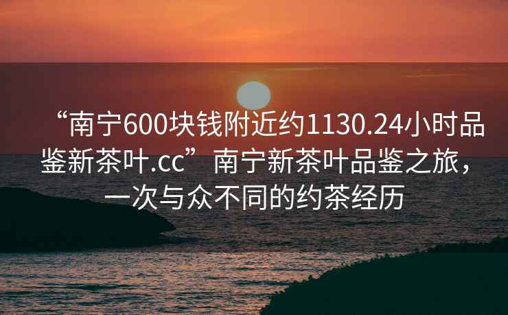 “南寧600塊錢附近約1130.24小時(shí)品鑒新茶葉.cc”南寧新茶葉品鑒之旅，一次與眾不同的約茶經(jīng)歷