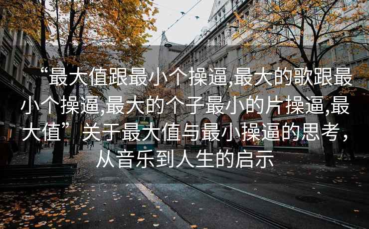 “最大值跟最小個操逼,最大的歌跟最小個操逼,最大的個子最小的片操逼,最大值”關于最大值與最小操逼的思考，從音樂到人生的啟示
